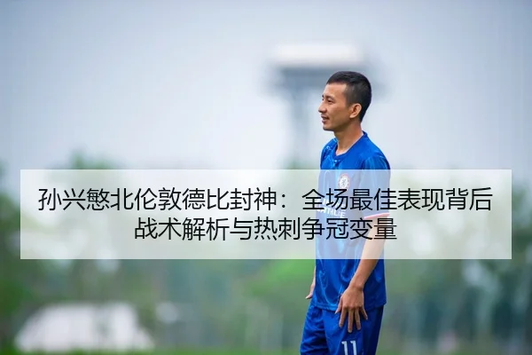 孙兴慜北伦敦德比封神：全场最佳表现背后战术解析与热刺争冠变量